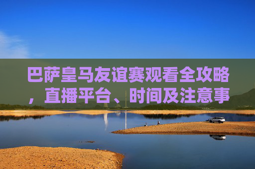 巴萨皇马友谊赛观看全攻略，直播平台、时间及注意事项，巴萨皇马友谊赛观看全攻略，直播平台、时间及注意事项