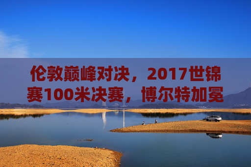伦敦巅峰对决,2017世锦赛100米决赛,博尔特加冕飞人传奇,伦敦巅峰对决,博尔特2017世锦赛加冕飞人传奇