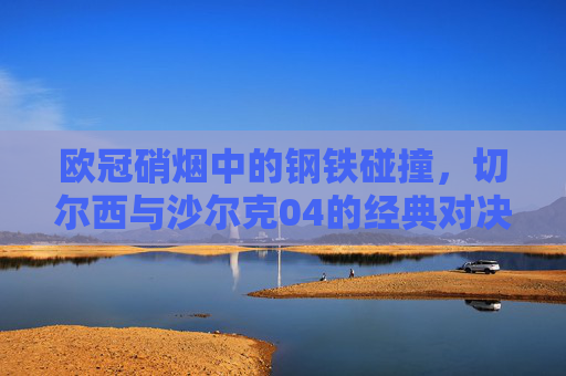 欧冠硝烟中的钢铁碰撞，切尔西与沙尔克04的经典对决，欧冠钢铁碰撞，切尔西与沙尔克04经典对决