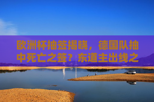 欧洲杯抽签揭晓，德国队抽中死亡之签？东道主出线之路机遇与挑战并存，东道主德国抽中死亡之签，出线之路机遇挑战并存