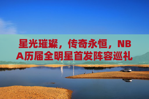 星光璀璨，传奇永恒，NBA历届全明星首发阵容巡礼，星光传奇，NBA历届全明星首发巡礼