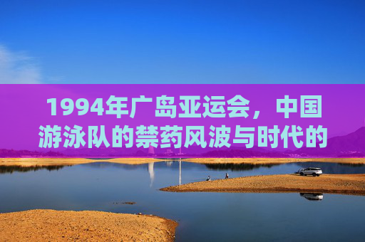 1994年广岛亚运会,中国游泳队的禁药风波与时代的反思,回望1994,广岛亚运会中国游泳队禁药风波的时代反思