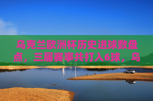 乌克兰欧洲杯历史进球数盘点，三届赛事共打入6球，乌克兰欧洲杯历史进球数盘点，三届赛事共打入6球