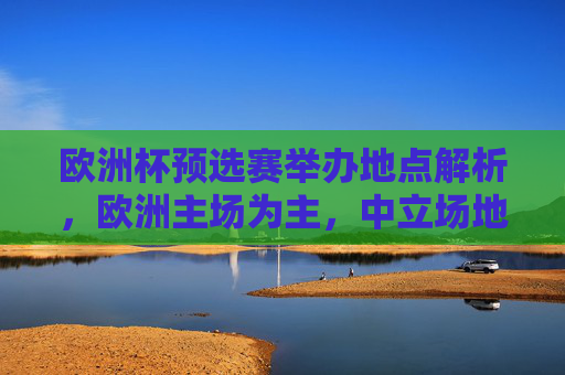 欧洲杯预选赛举办地点解析,欧洲主场为主,中立场地为辅,欧洲杯预选赛举办地点,主场为主,中立场地为辅
