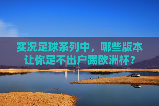 实况足球系列中,哪些版本让你足不出户踢欧洲杯?