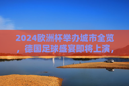 2024欧洲杯举办城市全览，德国足球盛宴即将上演，2024欧洲杯德国足球盛宴，全览举办城市
