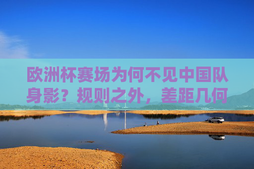 欧洲杯赛场为何不见中国队身影？规则之外，差距几何？欧洲杯不见中国队身影，规则之外，差距几何？