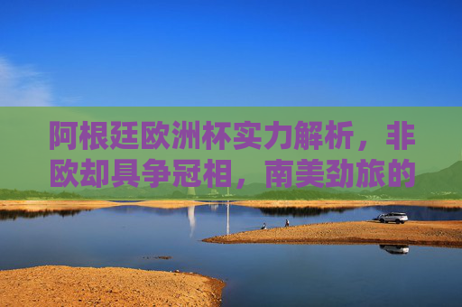 阿根廷欧洲杯实力解析,非欧却具争冠相,南美劲旅的欧洲战场猜想,阿根廷欧洲杯,非欧劲旅的争冠实力与欧洲战场猜想