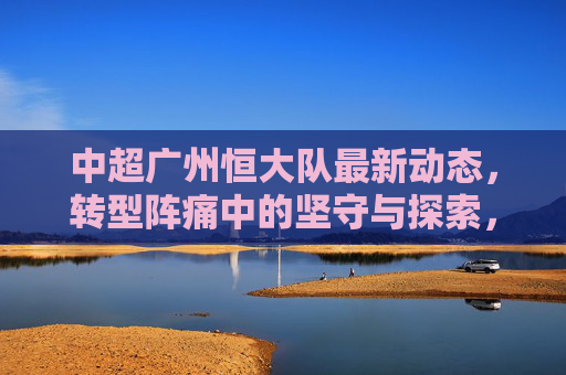 中超广州恒大队最新动态,转型阵痛中的坚守与探索,广州恒大队,转型阵痛下的坚守与探索