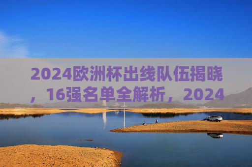 2024欧洲杯出线队伍揭晓，16强名单全解析，2024欧洲杯16强名单揭晓，出线队伍全解析