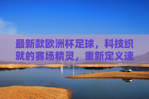最新款欧洲杯足球，科技织就的赛场精灵，重新定义速度与激情，科技织就赛场精灵，欧洲杯足球重塑速度激情