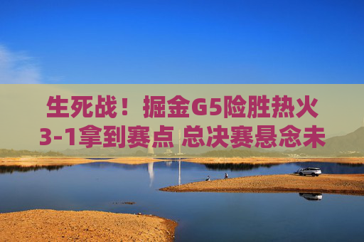生死战!掘金G5险胜热火3-1拿到赛点 总决赛悬念未终结