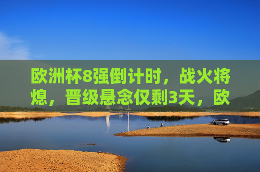 欧洲杯8强倒计时,战火将熄,晋级悬念仅剩3天,欧洲杯8强倒计时3天 晋级悬念待解
