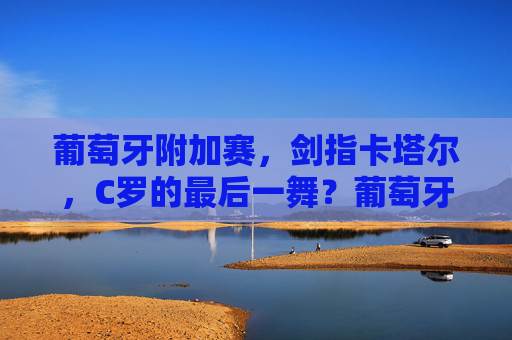 葡萄牙附加赛,剑指卡塔尔,C罗的最后一舞?葡萄牙附加赛,C罗剑指卡塔尔,最后一舞?