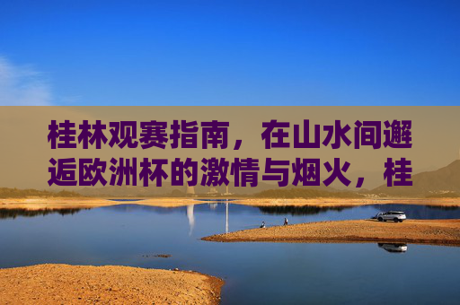 桂林观赛指南,在山水间邂逅欧洲杯的激情与烟火,桂林观赛指南,山水间邂逅欧洲杯激情烟火