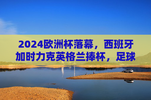 2024欧洲杯落幕，西班牙加时力克英格兰捧杯，足球激情在德国绽放，2024欧洲杯西班牙加时力克英格兰夺冠 德国足球激情落幕