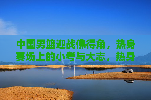 中国男篮迎战佛得角，热身赛场上的小考与大志，热身场小考砺剑，中国男篮大志凌云