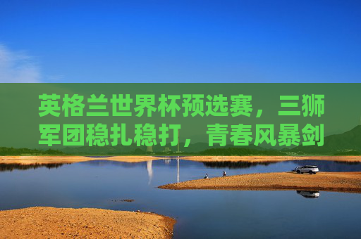 英格兰世界杯预选赛,三狮军团稳扎稳打,青春风暴剑指世界之巅,三狮军团青春风暴,世界杯预选赛稳扎稳打剑指世界之巅