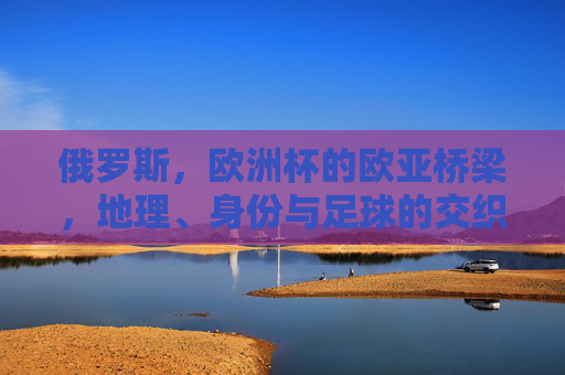 俄罗斯,欧洲杯的欧亚桥梁,地理、身份与足球的交织,俄罗斯,欧亚桥梁上的地理、身份与足球交织