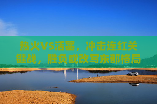 热火VS活塞，冲击连红关键战，胜负或改写东部格局，热火VS活塞，冲击连红关键战，胜负或改写东部格局