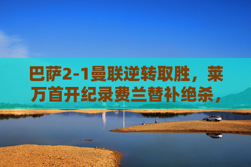 巴萨2-1曼联逆转取胜,莱万首开纪录费兰替补绝杀,巴萨2-1逆转曼联,莱万首开纪录费兰替补绝杀
