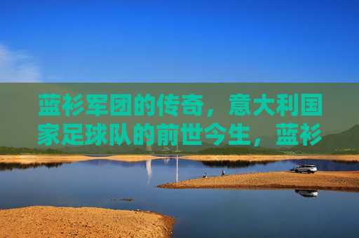 蓝衫军团的传奇,意大利国家足球队的前世今生,蓝衫军团传奇,意大利国家足球队的前世今生