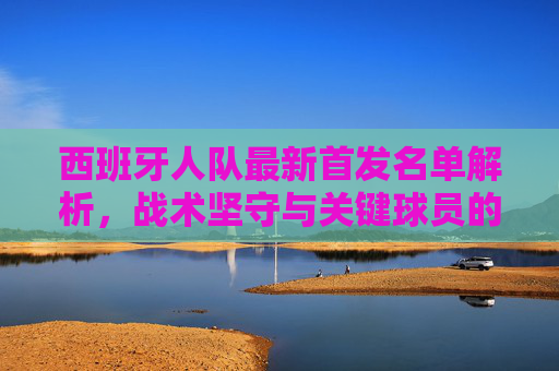 西班牙人队最新首发名单解析,战术坚守与关键球员的攻防平衡,西班牙人队最新首发名单解析,战术坚守与攻防平衡