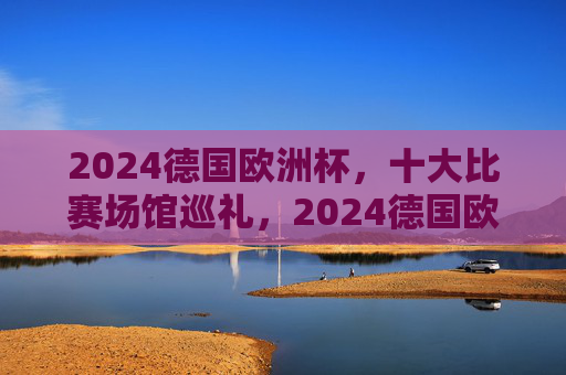 2024德国欧洲杯，十大比赛场馆巡礼，2024德国欧洲杯十大比赛场馆巡礼