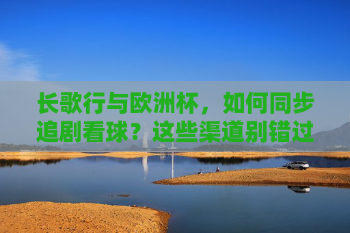 长歌行与欧洲杯,如何同步追剧看球?这些渠道别错过!长歌行与欧洲杯同步追剧看球,这些渠道别错过