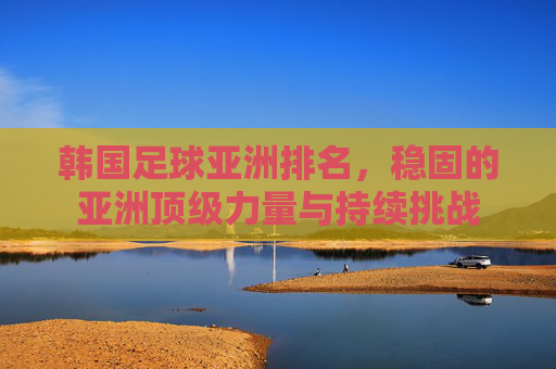 韩国足球亚洲排名,稳固的亚洲顶级力量与持续挑战
