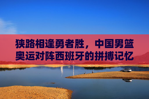 狭路相逢勇者胜，中国男篮奥运对阵西班牙的拼搏记忆与精神传承，狭路相逢勇者胜，男篮奥运战西班牙的拼搏与传承