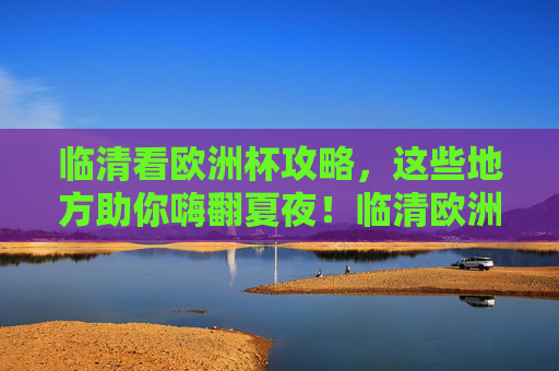 临清看欧洲杯攻略,这些地方助你嗨翻夏夜!临清欧洲杯观赛攻略,嗨翻夏夜看球好去处!
