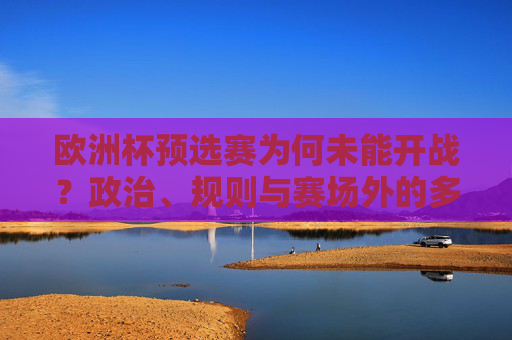 欧洲杯预选赛为何未能开战？政治、规则与赛场外的多重博弈，欧洲杯预选赛未能开战，政治、规则与赛场外多重博弈