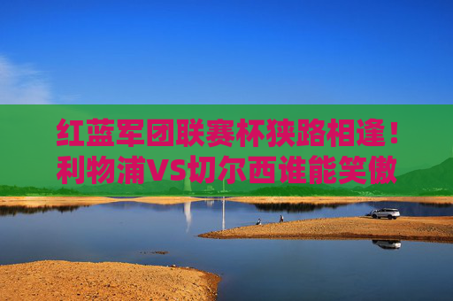 红蓝军团联赛杯狭路相逢!利物浦VS切尔西谁能笑傲温布利?