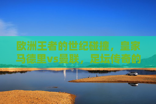 欧洲王者的世纪碰撞，皇家马德里vs曼联，足坛传奇的永恒对决，欧洲王者世纪碰撞，皇马曼联永恒对决