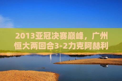 2013亚冠决赛巅峰,广州恒大两回合3-2力克阿赫利,首夺亚洲冠军,2013亚冠决赛,广州恒大两回合3-2力克阿赫利首夺亚洲冠军