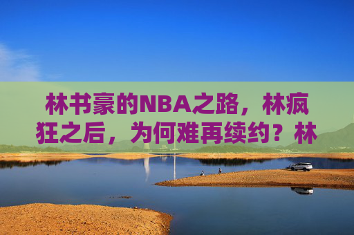林书豪的NBA之路,林疯狂之后,为何难再续约?林疯狂之后,林书豪NBA续约之困