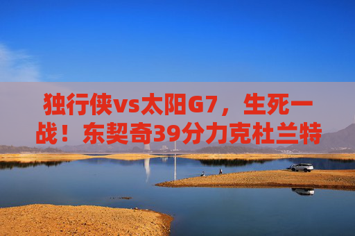 独行侠vs太阳G7,生死一战!东契奇39分力克杜兰特,独行侠惊险晋级西决,G7生死战!东契奇39分力克杜兰特 独行侠惊险晋级西决