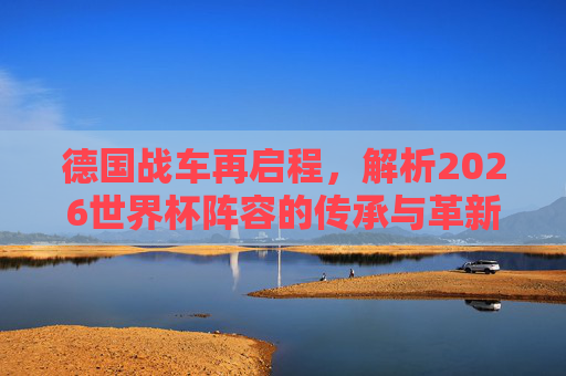 德国战车再启程，解析2026世界杯阵容的传承与革新，德国战车再启程，2026世界杯阵容的传承与革新