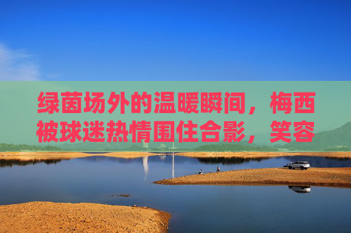 绿茵场外的温暖瞬间,梅西被球迷热情围住合影,笑容里藏着最动人的足球温度,绿茵场外,梅西球迷合影里的温暖足球瞬间