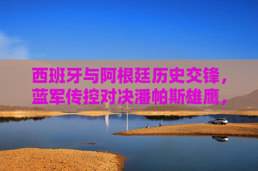 西班牙与阿根廷历史交锋，蓝军传控对决潘帕斯雄鹰，蓝军传控对决潘帕斯雄鹰，西班牙与阿根廷历史交锋