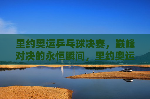 里约奥运乒乓球决赛，巅峰对决的永恒瞬间，里约奥运乒乓球决赛，巅峰对决的永恒瞬间