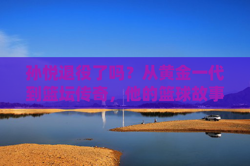 孙悦退役了吗？从黄金一代到篮坛传奇，他的篮球故事未完待续，孙悦，黄金一代到篮坛传奇，他的篮球故事未完待续