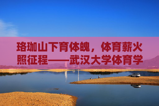 珞珈山下育体魄,体育薪火照征程——武汉大学体育学院巡礼,珞珈山下育体魄,体育薪火照征程——武汉大学体育学院巡礼
