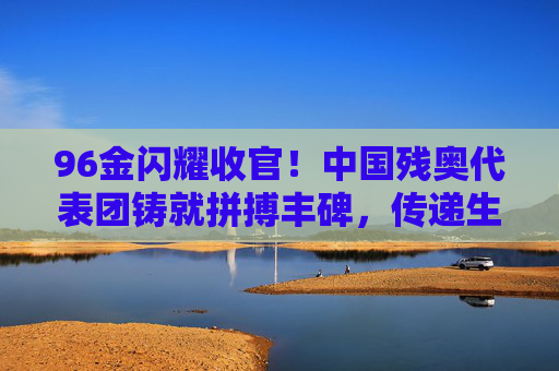 96金闪耀收官!中国残奥代表团铸就拼搏丰碑,传递生命力量,96金闪耀收官!中国残奥代表团铸就拼搏丰碑,传递生命力量