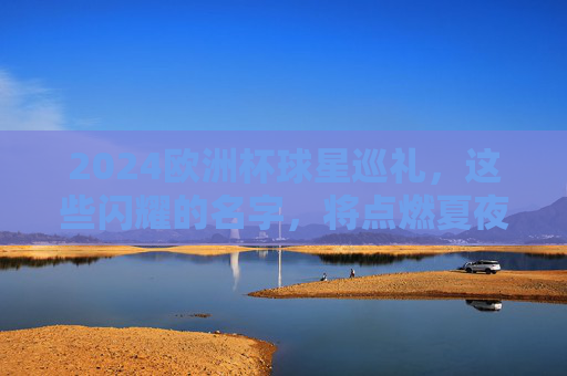 2024欧洲杯球星巡礼，这些闪耀的名字，将点燃夏夜激情，2024欧洲杯球星巡礼，闪耀名字点燃夏夜激情