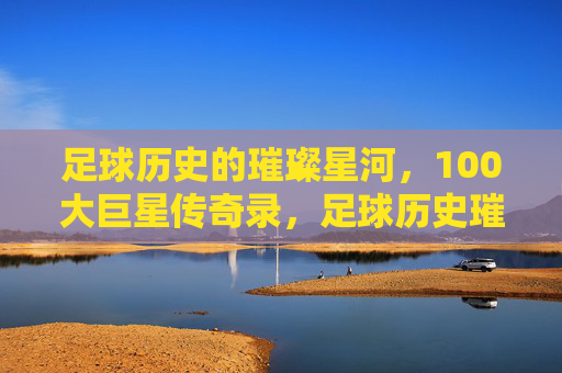 足球历史的璀璨星河,100大巨星传奇录,足球历史璀璨星河,100大巨星传奇录