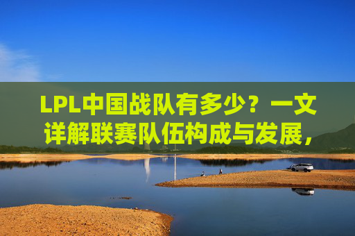 LPL中国战队有多少?一文详解联赛队伍构成与发展,LPL中国战队数量详解,队伍构成与发展