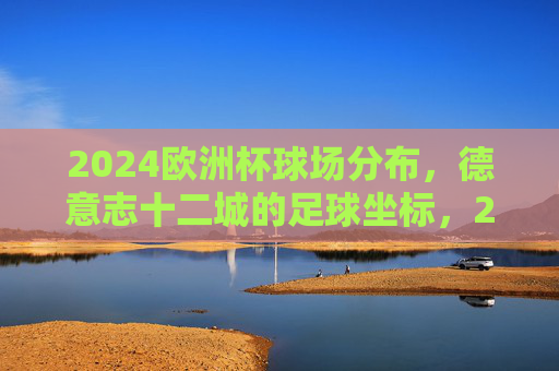 2024欧洲杯球场分布,德意志十二城的足球坐标,2024欧洲杯,德意志十二城的足球坐标