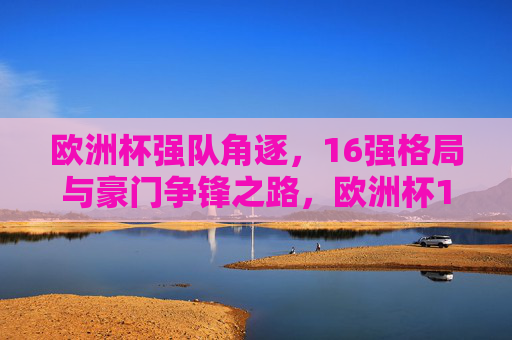 欧洲杯强队角逐,16强格局与豪门争锋之路,欧洲杯16强强队角逐,豪门争锋之路